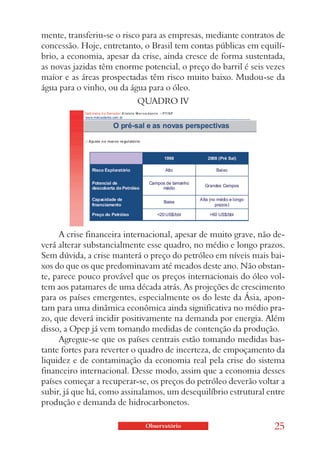 mente, transferiu-se o risco para as empresas, mediante contratos de
concessão. Hoje, entretanto, o Brasil tem contas públicas em equilí-
brio, a economia, apesar da crise, ainda cresce de forma sustentada,
as novas jazidas têm enorme potencial, o preço do barril é seis vezes
maior e as áreas prospectadas têm risco muito baixo. Mudou-se da
água para o vinho, ou da água para o óleo.
                           QUADRO IV




     A crise financeira internacional, apesar de muito grave, não de-
verá alterar substancialmente esse quadro, no médio e longo prazos.
Sem dúvida, a crise manterá o preço do petróleo em níveis mais bai-
xos do que os que predominavam até meados deste ano. Não obstan-
te, parece pouco provável que os preços internacionais do óleo vol-
tem aos patamares de uma década atrás. As projeções de crescimento
para os países emergentes, especialmente os do leste da Ásia, apon-
tam para uma dinâmica econômica ainda significativa no médio pra-
zo, que deverá incidir positivamente na demanda por energia. Além
disso, a Opep já vem tomando medidas de contenção da produção.
     Agregue-se que os países centrais estão tomando medidas bas-
tante fortes para reverter o quadro de incerteza, de empoçamento da
liquidez e de contaminação da economia real pela crise do sistema
financeiro internacional. Desse modo, assim que a economia desses
países começar a recuperar-se, os preços do petróleo deverão voltar a
subir, já que há, como assinalamos, um desequilíbrio estrutural entre
produção e demanda de hidrocarbonetos.

                             Observatório                         25
 