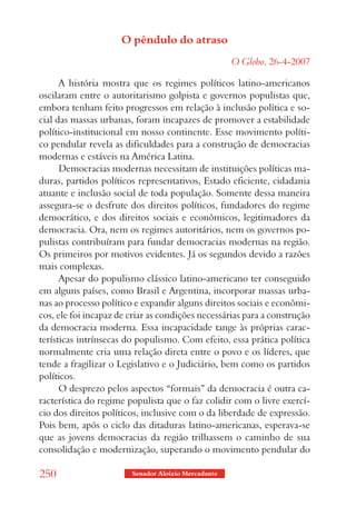 O pêndulo do atraso
                                                     O Globo, 26-4-2007

      A história mostra que os regimes políticos latino-americanos
oscilaram entre o autoritarismo golpista e governos populistas que,
embora tenham feito progressos em relação à inclusão política e so-
cial das massas urbanas, foram incapazes de promover a estabilidade
político-institucional em nosso continente. Esse movimento políti-
co pendular revela as dificuldades para a construção de democracias
modernas e estáveis na América Latina.
      Democracias modernas necessitam de instituições políticas ma-
duras, partidos políticos representativos, Estado eficiente, cidadania
atuante e inclusão social de toda população. Somente dessa maneira
assegura-se o desfrute dos direitos políticos, fundadores do regime
democrático, e dos direitos sociais e econômicos, legitimadores da
democracia. Ora, nem os regimes autoritários, nem os governos po-
pulistas contribuíram para fundar democracias modernas na região.
Os primeiros por motivos evidentes. Já os segundos devido a razões
mais complexas.
      Apesar do populismo clássico latino-americano ter conseguido
em alguns países, como Brasil e Argentina, incorporar massas urba-
nas ao processo político e expandir alguns direitos sociais e econômi-
cos, ele foi incapaz de criar as condições necessárias para a construção
da democracia moderna. Essa incapacidade tange às próprias carac-
terísticas intrínsecas do populismo. Com efeito, essa prática política
normalmente cria uma relação direta entre o povo e os líderes, que
tende a fragilizar o Legislativo e o Judiciário, bem como os partidos
políticos.
      O desprezo pelos aspectos “formais” da democracia é outra ca-
racterística do regime populista que o faz colidir com o livre exercí-
cio dos direitos políticos, inclusive com o da liberdade de expressão.
Pois bem, após o ciclo das ditaduras latino-americanas, esperava-se
que as jovens democracias da região trilhassem o caminho de sua
consolidação e modernização, superando o movimento pendular do

250                     Senador Aloizio Mercadante
 