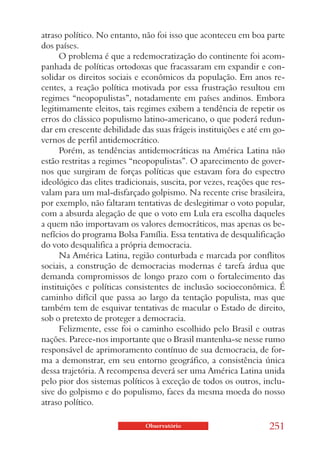 atraso político. No entanto, não foi isso que aconteceu em boa parte
dos países.
      O problema é que a redemocratização do continente foi acom-
panhada de políticas ortodoxas que fracassaram em expandir e con-
solidar os direitos sociais e econômicos da população. Em anos re-
centes, a reação política motivada por essa frustração resultou em
regimes “neopopulistas”, notadamente em países andinos. Embora
legitimamente eleitos, tais regimes exibem a tendência de repetir os
erros do clássico populismo latino-americano, o que poderá redun-
dar em crescente debilidade das suas frágeis instituições e até em go-
vernos de perfil antidemocrático.
      Porém, as tendências antidemocráticas na América Latina não
estão restritas a regimes “neopopulistas”. O aparecimento de gover-
nos que surgiram de forças políticas que estavam fora do espectro
ideológico das elites tradicionais, suscita, por vezes, reações que res-
valam para um mal-disfarçado golpismo. Na recente crise brasileira,
por exemplo, não faltaram tentativas de deslegitimar o voto popular,
com a absurda alegação de que o voto em Lula era escolha daqueles
a quem não importavam os valores democráticos, mas apenas os be-
nefícios do programa Bolsa Família. Essa tentativa de desqualificação
do voto desqualifica a própria democracia.
      Na América Latina, região conturbada e marcada por conflitos
sociais, a construção de democracias modernas é tarefa árdua que
demanda compromissos de longo prazo com o fortalecimento das
instituições e políticas consistentes de inclusão socioeconômica. É
caminho difícil que passa ao largo da tentação populista, mas que
também tem de esquivar tentativas de macular o Estado de direito,
sob o pretexto de proteger a democracia.
      Felizmente, esse foi o caminho escolhido pelo Brasil e outras
nações. Parece-nos importante que o Brasil mantenha-se nesse rumo
responsável de aprimoramento contínuo de sua democracia, de for-
ma a demonstrar, em seu entorno geográfico, a consistência única
dessa trajetória. A recompensa deverá ser uma América Latina unida
pelo pior dos sistemas políticos à exceção de todos os outros, inclu-
sive do golpismo e do populismo, faces da mesma moeda do nosso
atraso político.

                              Observatório                         251
 