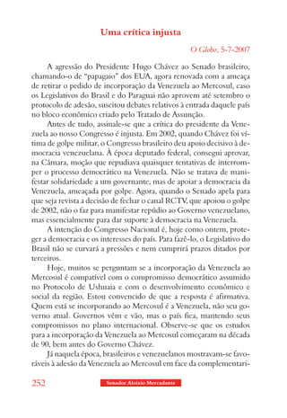Uma crítica injusta
                                                     O Globo, 5-7-2007

     A agressão do Presidente Hugo Chávez ao Senado brasileiro,
chamando-o de “papagaio” dos EUA, agora renovada com a ameaça
de retirar o pedido de incorporação da Venezuela ao Mercosul, caso
os Legislativos do Brasil e do Paraguai não aprovem até setembro o
protocolo de adesão, suscitou debates relativos à entrada daquele país
no bloco econômico criado pelo Tratado de Assunção.
     Antes de tudo, assinale-se que a crítica do presidente da Vene-
zuela ao nosso Congresso é injusta. Em 2002, quando Chávez foi ví-
tima de golpe militar, o Congresso brasileiro deu apoio decisivo à de-
mocracia venezuelana. À época deputado federal, consegui aprovar,
na Câmara, moção que repudiava quaisquer tentativas de interrom-
per o processo democrático na Venezuela. Não se tratava de mani-
festar solidariedade a um governante, mas de apoiar a democracia da
Venezuela, ameaçada por golpe. Agora, quando o Senado apela para
que seja revista a decisão de fechar o canal RCTV, que apoiou o golpe
de 2002, não o faz para manifestar repúdio ao Governo venezuelano,
mas essencialmente para dar suporte à democracia na Venezuela.
     A intenção do Congresso Nacional é, hoje como ontem, prote-
ger a democracia e os interesses do país. Para fazê-lo, o Legislativo do
Brasil não se curvará a pressões e nem cumprirá prazos ditados por
terceiros.
     Hoje, muitos se perguntam se a incorporação da Venezuela ao
Mercosul é compatível com o compromisso democrático assumido
no Protocolo de Ushuaia e com o desenvolvimento econômico e
social da região. Estou convencido de que a resposta é afirmativa.
Quem está se incorporando ao Mercosul é a Venezuela, não seu go-
verno atual. Governos vêm e vão, mas o país fica, mantendo seus
compromissos no plano internacional. Observe-se que os estudos
para a incorporação da Venezuela ao Mercosul começaram na década
de 90, bem antes do Governo Chávez.
     Já naquela época, brasileiros e venezuelanos mostravam-se favo-
ráveis à adesão da Venezuela ao Mercosul em face da complementari-

252                     Senador Aloizio Mercadante
 