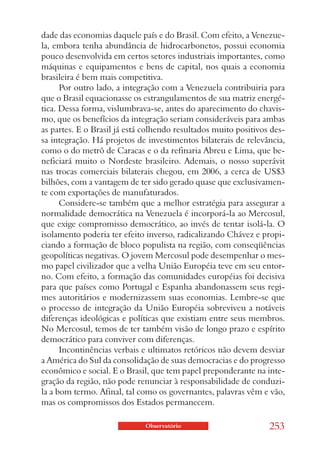 dade das economias daquele país e do Brasil. Com efeito, a Venezue-
la, embora tenha abundância de hidrocarbonetos, possui economia
pouco desenvolvida em certos setores industriais importantes, como
máquinas e equipamentos e bens de capital, nos quais a economia
brasileira é bem mais competitiva.
      Por outro lado, a integração com a Venezuela contribuiria para
que o Brasil equacionasse os estrangulamentos de sua matriz energé-
tica. Dessa forma, vislumbrava-se, antes do aparecimento do chavis-
mo, que os benefícios da integração seriam consideráveis para ambas
as partes. E o Brasil já está colhendo resultados muito positivos des-
sa integração. Há projetos de investimentos bilaterais de relevância,
como o do metrô de Caracas e o da refinaria Abreu e Lima, que be-
neficiará muito o Nordeste brasileiro. Ademais, o nosso superávit
nas trocas comerciais bilaterais chegou, em 2006, a cerca de US$3
bilhões, com a vantagem de ter sido gerado quase que exclusivamen-
te com exportações de manufaturados.
      Considere-se também que a melhor estratégia para assegurar a
normalidade democrática na Venezuela é incorporá-la ao Mercosul,
que exige compromisso democrático, ao invés de tentar isolá-la. O
isolamento poderia ter efeito inverso, radicalizando Chávez e propi-
ciando a formação de bloco populista na região, com conseqüências
geopolíticas negativas. O jovem Mercosul pode desempenhar o mes-
mo papel civilizador que a velha União Européia teve em seu entor-
no. Com efeito, a formação das comunidades européias foi decisiva
para que países como Portugal e Espanha abandonassem seus regi-
mes autoritários e modernizassem suas economias. Lembre-se que
o processo de integração da União Européia sobreviveu a notáveis
diferenças ideológicas e políticas que existiam entre seus membros.
No Mercosul, temos de ter também visão de longo prazo e espírito
democrático para conviver com diferenças.
      Incontinências verbais e ultimatos retóricos não devem desviar
a América do Sul da consolidação de suas democracias e do progresso
econômico e social. E o Brasil, que tem papel preponderante na inte-
gração da região, não pode renunciar à responsabilidade de conduzi-
la a bom termo. Afinal, tal como os governantes, palavras vêm e vão,
mas os compromissos dos Estados permanecem.

                             Observatório                        253
 