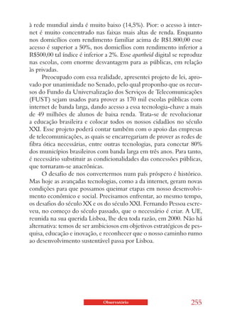 à rede mundial ainda é muito baixo (14,5%). Pior: o acesso à inter-
net é muito concentrado nas faixas mais altas de renda. Enquanto
nos domicílios com rendimento familiar acima de R$1.800,00 esse
acesso é superior a 50%, nos domicílios com rendimento inferior a
R$500,00 tal índice é inferior a 2%. Esse apartheid digital se reproduz
nas escolas, com enorme desvantagem para as públicas, em relação
às privadas.
     Preocupado com essa realidade, apresentei projeto de lei, apro-
vado por unanimidade no Senado, pelo qual proponho que os recur-
sos do Fundo da Universalização dos Serviços de Telecomunicações
(FUST) sejam usados para prover as 170 mil escolas públicas com
internet de banda larga, dando acesso a essa tecnologia-chave a mais
de 49 milhões de alunos de baixa renda. Trata-se de revolucionar
a educação brasileira e colocar todos os nossos cidadãos no século
XXI. Esse projeto poderá contar também com o apoio das empresas
de telecomunicações, as quais se encarregariam de prover as redes de
fibra ótica necessárias, entre outras tecnologias, para conectar 80%
dos municípios brasileiros com banda larga em três anos. Para tanto,
é necessário substituir as condicionalidades das concessões públicas,
que tornaram-se anacrônicas.
     O desafio de nos convertermos num país próspero é histórico.
Mas hoje as avançadas tecnologias, como a da internet, geram novas
condições para que possamos queimar etapas em nosso desenvolvi-
mento econômico e social. Precisamos enfrentar, ao mesmo tempo,
os desafios do século XX e os do século XXI. Fernando Pessoa escre-
veu, no começo do século passado, que o necessário é criar. A UE,
reunida na sua querida Lisboa, lhe deu toda razão, em 2000. Não há
alternativa: temos de ser ambiciosos em objetivos estratégicos de pes-
quisa, educação e inovação, e reconhecer que o nosso caminho rumo
ao desenvolvimento sustentável passa por Lisboa.




                              Observatório                        255
 