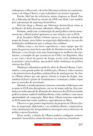 enfraquecer o Mercosul, e de isolar lideranças nefastas no continente,
como a de Hugo Chávez, o que redundaria em tensões regionais.
      Porém, McCain faz referências muito elogiosas ao Brasil. Para
ele, a liderança do Brasil na missão da ONU no Haiti é um modelo
para a promoção da segurança hemisférica.
      McCain chega a afirmar que lideranças democráticas como as
do Brasil e da Índia deveriam substituir a Rússia no G8.
      Portanto, ainda com a continuação da atual política externa norte-
americana, o Brasil poderá aprimorar as suas relações com os EUA.
      Já da Senadora Hillary Clinton espera-se, além da retirada das
tropas do Iraque, nova ênfase na negociação diplomática e no uso das
instituições multilaterais para a solução dos conflitos.
      Hillary conta a seu favor experiência e uma equipe que fez
parte do governo mais bem-sucedido da História recente dos EUA.
Ademais, a sua eleição seria uma homenagem às mulheres do con-
tinente, a exemplo do que aconteceu no Chile e na Argentina. Mas
o seu voto a favor da guerra do Iraque revela certo alinhamento
às posições conservadoras, que poderá inibir mudanças na política
externa dos EUA.
      Mudanças substantivas poderão advir de Barack Obama. Caris-
mático e com grande poder de mobilização, Obama é crítico incisivo
e de primeira hora da política unilateralista do atual governo. Se elei-
to, Obama afirma que não apenas retirará as tropas do Iraque, mas
também fechará a prisão de Guantânamo e restaurará o habeas corpus
para os acusados de terrorismo.
      Ademais, o senador promete conversar com todas as lideranças com
as quais os EUA têm divergências, em vez de tentar isolá-las. Essa mu-
dança no modus operandi da afirmação dos interesses dos EUA no mundo
poderá restaurar saudável multilateralismo, evitar conflitos e criar novas
oportunidades de cooperação. Além disso, Obama tenciona empenhar
os EUA numa luta contra a pobreza, especialmente na África.
      Observe-se que pontos importantes da proposta de Obama (ên-
fase na negociação diplomática e no multilateralismo, compromisso
com a diminuição das desigualdades) convergem com as diretrizes da
política externa brasileira.
      Desse modo, a eleição de Obama poderia configurar cenários
mundial e hemisférico muito favoráveis aos interesses brasileiros.

                               Observatório                          257
 