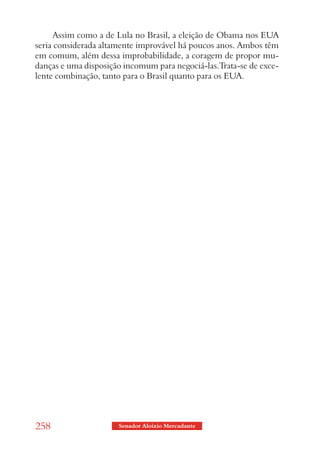 Assim como a de Lula no Brasil, a eleição de Obama nos EUA
seria considerada altamente improvável há poucos anos. Ambos têm
em comum, além dessa improbabilidade, a coragem de propor mu-
danças e uma disposição incomum para negociá-las.Trata-se de exce-
lente combinação, tanto para o Brasil quanto para os EUA.




258                   Senador Aloizio Mercadante
 