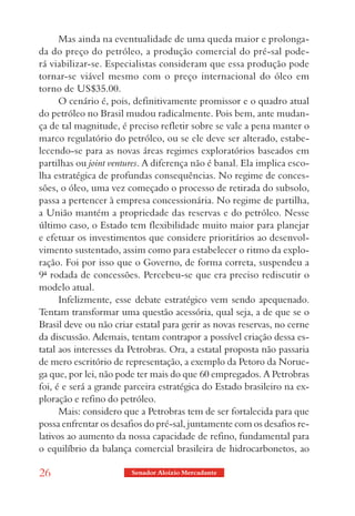 Mas ainda na eventualidade de uma queda maior e prolonga-
da do preço do petróleo, a produção comercial do pré-sal pode-
rá viabilizar-se. Especialistas consideram que essa produção pode
tornar-se viável mesmo com o preço internacional do óleo em
torno de US$35.00.
      O cenário é, pois, definitivamente promissor e o quadro atual
do petróleo no Brasil mudou radicalmente. Pois bem, ante mudan-
ça de tal magnitude, é preciso refletir sobre se vale a pena manter o
marco regulatório do petróleo, ou se ele deve ser alterado, estabe-
lecendo-se para as novas áreas regimes exploratórios baseados em
partilhas ou joint ventures. A diferença não é banal. Ela implica esco-
lha estratégica de profundas consequências. No regime de conces-
sões, o óleo, uma vez começado o processo de retirada do subsolo,
passa a pertencer à empresa concessionária. No regime de partilha,
a União mantém a propriedade das reservas e do petróleo. Nesse
último caso, o Estado tem flexibilidade muito maior para planejar
e efetuar os investimentos que considere prioritários ao desenvol-
vimento sustentado, assim como para estabelecer o ritmo da explo-
ração. Foi por isso que o Governo, de forma correta, suspendeu a
9ª rodada de concessões. Percebeu-se que era preciso rediscutir o
modelo atual.
      Infelizmente, esse debate estratégico vem sendo apequenado.
Tentam transformar uma questão acessória, qual seja, a de que se o
Brasil deve ou não criar estatal para gerir as novas reservas, no cerne
da discussão. Ademais, tentam contrapor a possível criação dessa es-
tatal aos interesses da Petrobras. Ora, a estatal proposta não passaria
de mero escritório de representação, a exemplo da Petoro da Norue-
ga que, por lei, não pode ter mais do que 60 empregados. A Petrobras
foi, é e será a grande parceira estratégica do Estado brasileiro na ex-
ploração e refino do petróleo.
      Mais: considero que a Petrobras tem de ser fortalecida para que
possa enfrentar os desafios do pré-sal, juntamente com os desafios re-
lativos ao aumento da nossa capacidade de refino, fundamental para
o equilíbrio da balança comercial brasileira de hidrocarbonetos, ao

26                      Senador Aloizio Mercadante
 