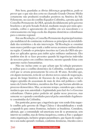 Pois bem, guardadas as óbvias diferenças geopolíticas, pode-se
prever que o que não deu certo no chamado Grande Oriente Médio
certamente não produzirá resultados positivos na América do Sul.
Felizmente, no caso do conflito Equador-Colômbia, a pronta ação do
Conselho Permanente da OEA, apoiada decididamente pelo governo
brasileiro e até pelo Senado Federal, mediante moção por mim apre-
sentada, coibiu o agravamento do conflito em seu nascedouro e o
extravasamento em larga escala das disputas domésticas colombianas
para o entorno regional.
      Em sua Resolução, o Conselho Permanente da principal institui-
ção multilateral do continente reafirmou os princípios da inviolabili-
dade dos territórios e da não intervenção. Tal Resolução se constitui
num marco jurídico que tende a inibir novas aventuras unilateralistas
na região. Contudo os princípios inscritos na Carta da OEA não po-
dem ser aplicados apenas para inibir ações militares unilaterais. Eles
também têm de se fazer presentes quando há ingerências indevidas
de terceiros países em conflitos internos, mesmo quando feitas com
aparentes razões humanitárias.
      Não me incluo entre os que acham que há solução puramen-
te militar para o conflito doméstico da Colômbia, verdadeira guerra
civil que se arrasta penosamente há cerca de 40 anos. Acredito que,
em algum momento, terão de ser abertos novos canais de negociação,
apesar do longo histórico de fracassos da via política, que inclui o
trágico episódio do assassinato de mais de dois mil políticos e mili-
tantes da Unión Patriótica, membros das Farc que haviam aderido ao
processo democrático. Mas, ao mesmo tempo, considero que a única
instância que tem autoridade e legitimidade para fazê-lo é o Governo
colombiano. Outros países poderão até ajudar nesse processo, mas
somente se e quando convidados para tal pelas autoridades legalmen-
te constituídas da Colômbia.
      Em particular, penso que a ingerência que vem sendo feita naque-
le conflito pelo governo de Hugo Chávez é desestabilizadora e tende
a expandi-lo para outras fronteiras, inclusive as brasileiras. Considero,
ademais, que a comunidade sul-americana tem de se pronunciar, sem
intervir no conflito, mas de forma inequívoca, contra as Farc e qualquer
outra organização, inclusive grupos paramilitares, que façam do seqües-
tro o seu modus operandi e tenham, conforme denúncias, vínculos com o

260                      Senador Aloizio Mercadante
 