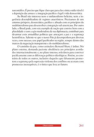 narcotráfico. É preciso que fique claro que para elas a única saída viável é
a deposição das armas e a integração pacífica e legal à vida democrática.
      Ao Brasil não interessa nem o unilateralismo belicista, nem a in-
gerência desestabilizadora de regimes anacrônicos. Precisamos de um
entorno próspero, democrático, pacífico e afinado com os princípios do
multilateralismo para desenvolver a integração sul-americana. Por outro
lado, o Brasil pode, com seu exemplo de nação que convive bem com a
pluralidade e com a ação moderadora da sua diplomacia, contribuir para
desarmar essas armadilhas políticas que ameaçam a paz e a segurança
hemisféricas. Saliente-se que o nosso País já desempenhou por diversas
vezes, com sucesso, esse papel pacificador na região, sempre dentro dos
marcos da negociação transparente e do multilateralismo.
      O caminho da paz, como assinalava Bernard Shaw, é árduo. No
plano externo, demanda paciente obediência aos princípios acorda-
dos internacionalmente e, no plano interno, tolerância para conviver
pacificamente com as diferenças político-ideológicas. Porém, ao con-
trário de todos os outros, inclusive daqueles que falsamente prome-
tem a segurança pela supressão violenta dos conflitos ou acenam com
promessas inexequíveis, é o único que leva ao futuro.




                                Observatório                           261
 