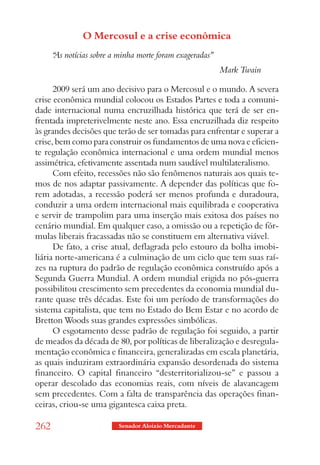 O Mercosul e a crise econômica
      “ notícias sobre a minha morte foram exageradas”
      As
                                                         Mark Twain

      2009 será um ano decisivo para o Mercosul e o mundo. A severa
crise econômica mundial colocou os Estados Partes e toda a comuni-
dade internacional numa encruzilhada histórica que terá de ser en-
frentada impreterivelmente neste ano. Essa encruzilhada diz respeito
às grandes decisões que terão de ser tomadas para enfrentar e superar a
crise, bem como para construir os fundamentos de uma nova e eficien-
te regulação econômica internacional e uma ordem mundial menos
assimétrica, efetivamente assentada num saudável multilateralismo.
      Com efeito, recessões não são fenômenos naturais aos quais te-
mos de nos adaptar passivamente. A depender das políticas que fo-
rem adotadas, a recessão poderá ser menos profunda e duradoura,
conduzir a uma ordem internacional mais equilibrada e cooperativa
e servir de trampolim para uma inserção mais exitosa dos países no
cenário mundial. Em qualquer caso, a omissão ou a repetição de fór-
mulas liberais fracassadas não se constituem em alternativa viável.
      De fato, a crise atual, deflagrada pelo estouro da bolha imobi-
liária norte-americana é a culminação de um ciclo que tem suas raí-
zes na ruptura do padrão de regulação econômica construído após a
Segunda Guerra Mundial. A ordem mundial erigida no pós-guerra
possibilitou crescimento sem precedentes da economia mundial du-
rante quase três décadas. Este foi um período de transformações do
sistema capitalista, que tem no Estado do Bem Estar e no acordo de
Bretton Woods suas grandes expressões simbólicas.
      O esgotamento desse padrão de regulação foi seguido, a partir
de meados da década de 80, por políticas de liberalização e desregula-
mentação econômica e financeira, generalizadas em escala planetária,
as quais induziram extraordinária expansão desordenada do sistema
financeiro. O capital financeiro “desterritorializou-se” e passou a
operar descolado das economias reais, com níveis de alavancagem
sem precedentes. Com a falta de transparência das operações finan-
ceiras, criou-se uma gigantesca caixa preta.

262                      Senador Aloizio Mercadante
 