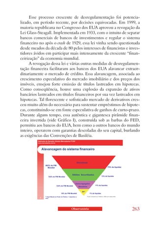 Esse processo crescente de desregulamentação foi potencia-
lizado, em período recente, por decisões equivocadas. Em 1999, a
maioria republicana no Congresso dos EUA aprovou a revogação da
Lei Glass-Steagall. Implementada em 1933, com o intuito de separar
bancos comerciais de bancos de investimentos e regular o sistema
financeiro no após o crash de 1929, essa lei vinha sendo questionada
desde meados da década de 80 pelos interesses de financistas e inves-
tidores ávidos em participar mais intensamente da crescente “finan-
ceirização” da economia mundial.
      A revogação dessa lei e várias outras medidas de desregulamen-
tação financeira facilitaram aos bancos dos EUA alavancar extraor-
dinariamente o mercado de crédito. Essa alavancagem, associada ao
crescimento especulativo do mercado imobiliário e dos preços dos
imóveis, ensejou forte emissão de títulos lastreados em hipotecas.
Como conseqüência, houve uma explosão da expansão de ativos
bancários lastreados em títulos financeiros por sua vez lastreados em
hipotecas. Tal florescente e sofisticado mercado de derivativos cres-
ceu muito além do necessário para sustentar empréstimos de hipote-
cas, constituindo-se em fonte especulativa de ganhos de curto-prazo.
Durante algum tempo, essa autêntica e gigantesca pirâmide finan-
ceira invertida (vide Gráfico I), construída sob as barbas do FED,
permitiu aos bancos do EUA, bem como a outros bancos do mundo
inteiro, operarem com garantias descoladas do seu capital, burlando
as exigências das Convenções de Basiléia.




                             Observatório                       263
 