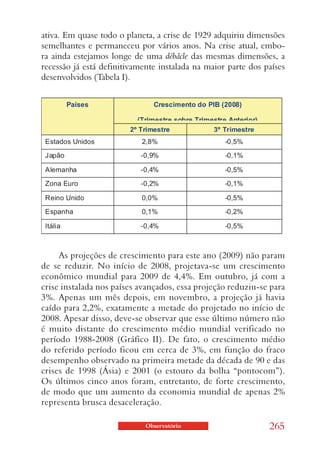 ativa. Em quase todo o planeta, a crise de 1929 adquiriu dimensões
semelhantes e permaneceu por vários anos. Na crise atual, embo-
ra ainda estejamos longe de uma débâcle das mesmas dimensões, a
recessão já está definitivamente instalada na maior parte dos países
desenvolvidos (Tabela I).




     As projeções de crescimento para este ano (2009) não param
de se reduzir. No início de 2008, projetava-se um crescimento
econômico mundial para 2009 de 4,4%. Em outubro, já com a
crise instalada nos países avançados, essa projeção reduziu-se para
3%. Apenas um mês depois, em novembro, a projeção já havia
caído para 2,2%, exatamente a metade do projetado no início de
2008. Apesar disso, deve-se observar que esse último número não
é muito distante do crescimento médio mundial verificado no
período 1988-2008 (Gráfico II). De fato, o crescimento médio
do referido período ficou em cerca de 3%, em função do fraco
desempenho observado na primeira metade da década de 90 e das
crises de 1998 (Ásia) e 2001 (o estouro da bolha “pontocom”).
Os últimos cinco anos foram, entretanto, de forte crescimento,
de modo que um aumento da economia mundial de apenas 2%
representa brusca desaceleração.

                             Observatório                      265
 