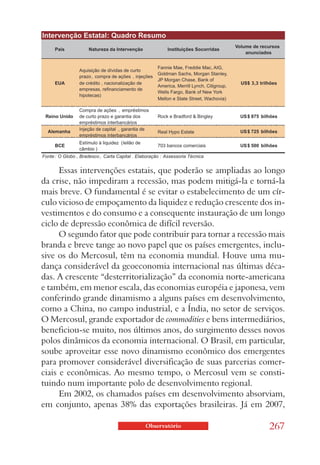 Essas intervenções estatais, que poderão se ampliadas ao longo
da crise, não impediram a recessão, mas podem mitigá-la e torná-la
mais breve. O fundamental é se evitar o estabelecimento de um cír-
culo vicioso de empoçamento da liquidez e redução crescente dos in-
vestimentos e do consumo e a consequente instauração de um longo
ciclo de depressão econômica de difícil reversão.
      O segundo fator que pode contribuir para tornar a recessão mais
branda e breve tange ao novo papel que os países emergentes, inclu-
sive os do Mercosul, têm na economia mundial. Houve uma mu-
dança considerável da geoeconomia internacional nas últimas déca-
das. A crescente “desterritorialização” da economia norte-americana
e também, em menor escala, das economias européia e japonesa, vem
conferindo grande dinamismo a alguns países em desenvolvimento,
como a China, no campo industrial, e a Índia, no setor de serviços.
O Mercosul, grande exportador de commodities e bens intermediários,
beneficiou-se muito, nos últimos anos, do surgimento desses novos
polos dinâmicos da economia internacional. O Brasil, em particular,
soube aproveitar esse novo dinamismo econômico dos emergentes
para promover considerável diversificação de suas parcerias comer-
ciais e econômicas. Ao mesmo tempo, o Mercosul vem se consti-
tuindo num importante polo de desenvolvimento regional.
      Em 2002, os chamados países em desenvolvimento absorviam,
em conjunto, apenas 38% das exportações brasileiras. Já em 2007,

                             Observatório                       267
 