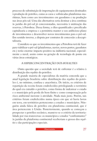 processo de substituição de importações de equipamentos destinados
à produção de petróleo, como as caras e sofisticadas plataformas ma-
rítimas, bem como aos investimentos em gasodutos e na produção
nas áreas pós-sal. Uma das alternativas seria destinar a área contínua
às jazidas do pré-sal já concessionadas, necessária à unitização das
reservas, à Petrobras. Dessa forma, o óleo quantificado e precificado
capitalizaria a empresa e a permitiria manter o seu ambicioso plano
de investimentos e desenvolver novos investimentos para o pré-sal.
Em sentido inverso, a disputa por contratos de concessão a descapi-
talizaria.
      Considere-se que os investimentos que a Petrobras terá de fazer
para viabilizar o pré-sal (plataformas, navios, novos portos, gasodutos
etc.) terão enorme impacto positivo na indústria nacional, especial-
mente a naval, assim como na geração de tecnologia de ponta em
várias áreas estratégicas.

        A HIPERCONCENTRAÇÃO DOS ROYALTIES

      Outra questão que a sociedade terá de enfrentar é a relativa à
distribuição dos royalties do petróleo.
      A grande maioria de especialistas da matéria concorda que a
atual legislação brasileira sobre distribuição dos royalties do petró-
leo é, no mínimo, confusa e anacrônica. De início, os critérios de
repartição da receita foram estabelecidos privilegiando o território
do qual era extraído o petróleo, como forma de indenizar o estado
e o município pela perda do bem finito e como compensação pelo
risco ambiental inerente à atividade. Nada mais justo. Porém, tais
critérios foram estabelecidos numa época em que só havia lavras
em terra, em territórios pertencentes a estados e municípios. Nin-
guém ainda falava de petróleo em plataforma continental, que é
área pertencente à União. Posteriormente, quando se começou a
prospectar o petróleo oceânico, manteve-se o critério da territoria-
lidade por vias transversas: os municípios e estados “confrontantes”
às jazidas da plataforma continental receberiam o grosso dos royal-
ties e das participações especiais.

                              Observatório                         27
 