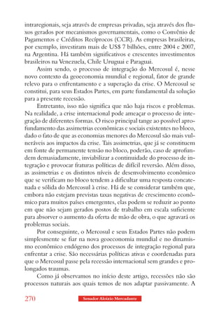 intraregionais, seja através de empresas privadas, seja através dos flu-
xos gerados por mecanismos governamentais, como o Convênio de
Pagamentos e Créditos Recíprocos (CCR). As empresas brasileiras,
por exemplo, investiram mais de US$ 7 bilhões, entre 2004 e 2007,
na Argentina. Há também significativos e crescentes investimentos
brasileiros na Venezuela, Chile Uruguai e Paraguai.
     Assim sendo, o processo de integração do Mercosul é, nesse
novo contexto da geoeconomia mundial e regional, fator de grande
relevo para o enfrentamento e a superação da crise. O Mercosul se
constitui, para seus Estados Partes, em parte fundamental da solução
para a presente recessão.
     Entretanto, isso não significa que não haja riscos e problemas.
Na realidade, a crise internacional pode ameaçar o processo de inte-
gração de diferentes formas. O risco principal tange ao possível apro-
fundamento das assimetrias econômicas e sociais existentes no bloco,
dado o fato de que as economias menores do Mercosul são mais vul-
neráveis aos impactos da crise. Tais assimetrias, que já se constituem
em fonte de permanente tensão no bloco, poderão, caso de aprofun-
dem demasiadamente, inviabilizar a continuidade do processo de in-
tegração e provocar fraturas políticas de difícil reversão. Além disso,
as assimetrias e os distintos níveis de desenvolvimento econômico
que se verificam no bloco tendem a dificultar uma resposta concate-
nada e sólida do Mercosul à crise. Há de se considerar também que,
embora não estejam previstas taxas negativas de crescimento econô-
mico para muitos países emergentes, elas podem se reduzir ao ponto
em que não sejam gerados postos de trabalho em escala suficiente
para absorver o aumento da oferta de mão de obra, o que agravará os
problemas sociais.
     Por conseguinte, o Mercosul e seus Estados Partes não podem
simplesmente se fiar na nova geoeconomia mundial e no dinamis-
mo econômico endógeno dos processos de integração regional para
enfrentar a crise. São necessárias políticas ativas e coordenadas para
que o Mercosul passe pela recessão internacional sem grandes e pro-
longados traumas.
     Como já observamos no início deste artigo, recessões não são
processos naturais aos quais temos de nos adaptar passivamente. A

270                     Senador Aloizio Mercadante
 