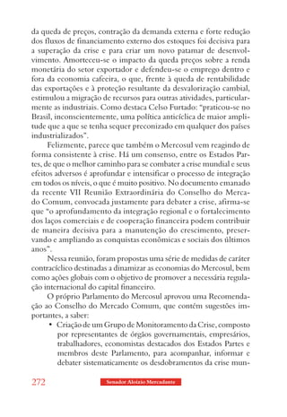 da queda de preços, contração da demanda externa e forte redução
dos fluxos de financiamento externo dos estoques foi decisiva para
a superação da crise e para criar um novo patamar de desenvol-
vimento. Amorteceu-se o impacto da queda preços sobre a renda
monetária do setor exportador e defendeu-se o emprego dentro e
fora da economia cafeeira, o que, frente à queda de rentabilidade
das exportações e à proteção resultante da desvalorização cambial,
estimulou a migração de recursos para outras atividades, particular-
mente as industriais. Como destaca Celso Furtado: “praticou-se no
Brasil, inconscientemente, uma política anticíclica de maior ampli-
tude que a que se tenha sequer preconizado em qualquer dos países
industrializados”.
      Felizmente, parece que também o Mercosul vem reagindo de
forma consistente à crise. Há um consenso, entre os Estados Par-
tes, de que o melhor caminho para se combater a crise mundial e seus
efeitos adversos é aprofundar e intensificar o processo de integração
em todos os níveis, o que é muito positivo. No documento emanado
da recente VII Reunião Extraordinária do Conselho do Merca-
do Comum, convocada justamente para debater a crise, afirma-se
que “o aprofundamento da integração regional e o fortalecimento
dos laços comerciais e de cooperação financeira podem contribuir
de maneira decisiva para a manutenção do crescimento, preser-
vando e ampliando as conquistas econômicas e sociais dos últimos
anos”.
      Nessa reunião, foram propostas uma série de medidas de caráter
contracíclico destinadas a dinamizar as economias do Mercosul, bem
como ações globais com o objetivo de promover a necessária regula-
ção internacional do capital financeiro.
      O próprio Parlamento do Mercosul aprovou uma Recomenda-
ção ao Conselho do Mercado Comum, que contém sugestões im-
portantes, a saber:
      •  Criação de um Grupo de Monitoramento da Crise, composto 
         por representantes de órgãos governamentais, empresários,
         trabalhadores, economistas destacados dos Estados Partes e
         membros deste Parlamento, para acompanhar, informar e
         debater sistematicamente os desdobramentos da crise mun-

272                    Senador Aloizio Mercadante
 
