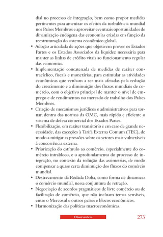 dial no processo de integração, bem como propor medidas
   pertinentes para amenizar os efeitos da turbulência mundial
   nos Países Membros e aproveitar eventuais oportunidades de
   dinamização endógena das economias criadas em função da
   reestruturação do sistema econômico global.
•  Adoção articulada de ações que objetivem prover os Estados 
   Partes e os Estados Associados da liquidez necessária para
   manter as linhas de crédito vitais ao funcionamento regular
   das economias.
•  Implementação  concatenada  de  medidas  de  caráter  con-
   tracíclico, fiscais e monetárias, para estimular as atividades
   econômicas que venham a ser mais afetadas pela redução
   do crescimento e a diminuição dos fluxos mundiais de co-
   mércio, com o objetivo principal de manter o nível de em-
   prego e de rendimentos no mercado de trabalho dos Países
   Membros.
•  Criação de mecanismos jurídicos e administrativos para tor-
   nar, dentro das normas da OMC, mais rápido e eficiente o
   sistema de defesa comercial dos Estados Partes.
•  Flexibilização, em caráter transitório e em caso de grande ne-
   cessidade, das exceções à Tarifa Externa Comum (TEC), de
   modo a mitigar as pressões sobre os setores mais vulneráveis
   à concorrência externa.
•  Priorização do estímulo ao comércio, especialmente do co-
   mércio intrabloco, e o aprofundamento do processo de in-
   tegração, no contexto da redução das assimetrias, de modo
   compensar a quase certa diminuição dos fluxos do comércio
   mundial.
•  Destravamento da Rodada Doha, como forma de dinamizar 
   o comércio mundial, nessa conjuntura de retração.
•  Negociação de acordos pragmáticos de livre comércio ou de 
   facilitação de comércio, que não incluam temas sensíveis,
   entre o Mercosul e outros países e blocos econômicos.
•  Harmonização das políticas macroeconômicas. 

                        Observatório                       273
 