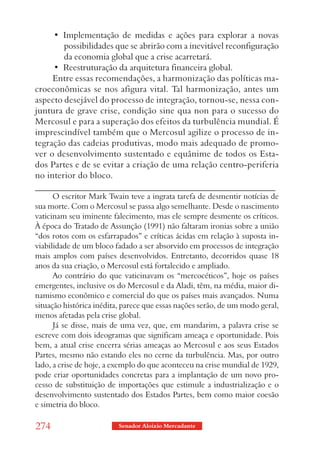 •  Implementação  de  medidas  e  ações  para  explorar  a  novas 
        possibilidades que se abrirão com a inevitável reconfiguração
        da economia global que a crise acarretará.
     •  Reestruturação da arquitetura financeira global.
     Entre essas recomendações, a harmonização das políticas ma-
croeconômicas se nos afigura vital. Tal harmonização, antes um
aspecto desejável do processo de integração, tornou-se, nessa con-
juntura de grave crise, condição sine qua non para o sucesso do
Mercosul e para a superação dos efeitos da turbulência mundial. É
imprescindível também que o Mercosul agilize o processo de in-
tegração das cadeias produtivas, modo mais adequado de promo-
ver o desenvolvimento sustentado e equânime de todos os Esta-
dos Partes e de se evitar a criação de uma relação centro-periferia
no interior do bloco.
_______________________________________________________
      O escritor Mark Twain teve a ingrata tarefa de desmentir notícias de
sua morte. Com o Mercosul se passa algo semelhante. Desde o nascimento
vaticinam seu iminente falecimento, mas ele sempre desmente os críticos.
À época do Tratado de Assunção (1991) não faltaram ironias sobre a união
“dos rotos com os esfarrapados” e críticas ácidas em relação à suposta in-
viabilidade de um bloco fadado a ser absorvido em processos de integração
mais amplos com países desenvolvidos. Entretanto, decorridos quase 18
anos da sua criação, o Mercosul está fortalecido e ampliado.
      Ao contrário do que vaticinavam os “mercocéticos”, hoje os países
emergentes, inclusive os do Mercosul e da Aladi, têm, na média, maior di-
namismo econômico e comercial do que os países mais avançados. Numa
situação histórica inédita, parece que essas nações serão, de um modo geral,
menos afetadas pela crise global.
      Já se disse, mais de uma vez, que, em mandarim, a palavra crise se
escreve com dois ideogramas que significam ameaça e oportunidade. Pois
bem, a atual crise encerra sérias ameaças ao Mercosul e aos seus Estados
Partes, mesmo não estando eles no cerne da turbulência. Mas, por outro
lado, a crise de hoje, a exemplo do que aconteceu na crise mundial de 1929,
pode criar oportunidades concretas para a implantação de um novo pro-
cesso de substituição de importações que estimule a industrialização e o
desenvolvimento sustentado dos Estados Partes, bem como maior coesão
e simetria do bloco.

274                       Senador Aloizio Mercadante
 