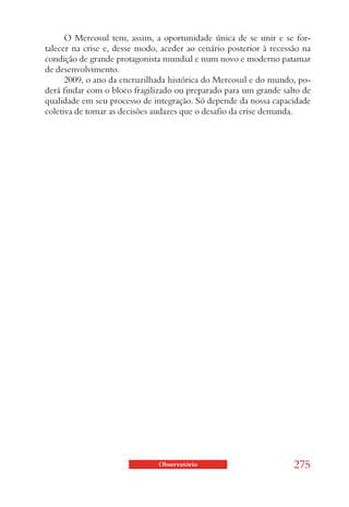 O Mercosul tem, assim, a oportunidade única de se unir e se for-
talecer na crise e, desse modo, aceder ao cenário posterior à recessão na
condição de grande protagonista mundial e num novo e moderno patamar
de desenvolvimento.
      2009, o ano da encruzilhada histórica do Mercosul e do mundo, po-
derá findar com o bloco fragilizado ou preparado para um grande salto de
qualidade em seu processo de integração. Só depende da nossa capacidade
coletiva de tomar as decisões audazes que o desafio da crise demanda.




                               Observatório                         275
 