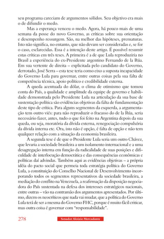 seu programa careciam de argumentos sólidos. Seu objetivo era mais
o de difundir o medo.
      Mas a esperança venceu o medo. Agora, há pouco mais de uma
semana da posse do novo Governo, as críticas sobre sua orientação
e desempenho ressurgem. São, na melhor das hipóteses, prematuras.
Isto não significa, no entanto, que não devam ser consideradas e, se for
o caso, esclarecidas. Essa é a intenção deste artigo. É possível resumir
estas críticas em três teses. A primeira é a de que Lula reproduziria no
Brasil a experiência do ex-Presidente argentino Fernando de la Rúa.
Em sua vertente de direita – explicitada pelo candidato do Governo,
derrotado, José Serra – esta tese teria como eixo a suposta incapacidade
do Governo Lula para governar, entre outras coisas pela sua falta de
competência técnica, apoio político e credibilidade externa.
      A queda acentuada do dólar, o clima de otimismo que tomou
conta do País, a qualidade e amplitude da equipe de governo e habili-
dade demonstrada pelo Presidente Lula na articulação da sua base de
sustentação política são evidências objetivas da falta de fundamentação
deste tipo de crítica. Para alguns segmentos da esquerda, a argumenta-
ção tem outro viés: para não reproduzir o fracasso do de la Rúa, seria
necessário fazer, antes, tudo o que foi feito na Argentina depois da sua
queda, ou seja, moratória da dívida externa, renegociação compulsória
da dívida interna etc. Ora, isto não é opção, é falta de opção e não tem
qualquer relação com a situação da economia brasileira.
      A segunda tese é de que o Presidente Lula seria um outro Chávez,
que levaria a sociedade brasileira a um isolamento internacional e a uma
desagregação interna em função da radicalidade de suas posições e difi-
culdade de interlocução democrática e das consequências econômicas e
políticas daí advindas. Também aqui as evidências objetivas – a própria
idéia do pacto social que permeia toda estratégia política do Governo
Lula, a constituição do Conselho Nacional de Desenvolvimento incor-
porando todos os segmentos representativos da sociedade brasileira, a
mediação do conflito na Venezuela, a reafirmação da disposição negocia-
dora do País sustentada na defesa dos interesses estratégicos nacionais,
entre outras – vão na contramão dos argumentos apresentados. Por últi-
mo, dizem os neocríticos que nada vai mudar, que a política do Governo
Lula terá de ser a mesma do Governo FHC, porque é muito fácil criticar,
mas outra coisa é governar com “responsabilidade”.

278                     Senador Aloizio Mercadante
 