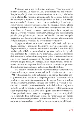 Mais uma vez a tese confronta a realidade. Não é que não vai
mudar. Já mudou. A posse de Lula, emoldurada pela maior mobi-
lização popular já vista em um evento desta natureza, já simboliza
esta mudança. Já é mudança a incorporação da sociedade à discussão
das estratégias e políticas de desenvolvimento do País; já é mudança
o encontro do Presidente com as centrais sindicais; já é mudança o
compromisso com os programas sociais; já é mudança colocar a fome
como prioridade nacional. Evidentemente a margem de manobra do
novo Governo é muito pequena, em decorrência da herança deixa-
da pelo Governo Fernando Henrique Cardoso, que é extremamente
pesada, principalmente pela extrema vulnerabilidade externa e pela
fragilidade das finanças públicas, que determinam adicionalmente
fortes limitações à retomada do crescimento econômico.
      Agregue-se a isso o aumento das tensões inflacionárias derivadas
da crise cambial – nos meses de outubro e novembro passados a in-
flação anualizada já alcançava 34% medida pelo IPCA e mais de 80%
medida pelo IGP-M – e o quadro internacional desfavorável gerado
pela contração da economia norte-americana, a redução dos fluxos
de investimento e financiamento para os países em desenvolvimento
e as perspectivas de agravamento da situação mundial associadas ao
provável ataque dos EUA ao Iraque. Estas circunstâncias, como dis-
semos durante a campanha, impõem severas restrições ao processo
de mudança inaugurado com a eleição do Presidente Lula.
      No entanto, com criatividade, responsabilidade e determinação,
é possível avançar, inovando no padrão de relacionamento com o
FMI, redirecionando o sistema financeiro da ciranda da dívida públi-
ca para o crédito à produção e à exportação e fortalecendo as cadeias
produtivas que sustentam o consumo de massas. Superar a vulne-
rabilidade externa, manter a inflação sob controle e retomar o cres-
cimento econômico, tendo como eixo articulador deste conjunto a
inclusão social, constitui o grande desafio da nova política econômica
a ser implantada pelo Governo Lula a partir desta fase de transição.
Não é preciso ir muito longe no tempo para perceber a magnitude
e o significado desta política em termos de ruptura com um padrão
histórico que sempre priorizou os interesses da elite. Talvez seja isso
o que tanto incomoda os neocríticos: mudar com responsabilidade.


                              Observatório                        279
 