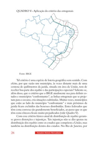 QUADRO V– Aplicação do critério das ortogonais




        Fonte: IBGE

      Tal critério é uma espécie de loteria geográfica sem sentido. Com
efeito, por que razão um município, às vezes distante mais de uma
centena de quilômetros da jazida, situada em área da União, tem de
receber boa parte dos royalties e das participações especiais? Saliente-se,
além disso, que o critério que o IBGE atualmente usa para definir es-
tados e municípios “confrontantes”, as linhas ortogonais que se proje-
tam para o oceano, cria situações esdrúxulas. Muitas vezes, municípios
que estão ao lado do município “confrontante” e mais próximos da
jazida ficam excluídos das benesses distribuídas. Entes federados que
têm costa convexa são grandemente beneficiados, ao passo que os que
têm costa côncava ficam muito prejudicados (vide Quadro V).
      Com esse critério básico atual de distribuição de royalties geram-
se graves distorções e injustiças. Tais injustiças não se dão apenas na
distribuição dos royalties entre os estados que compõem a União, mas
também na distribuição dentro dos estados. No Rio de Janeiro, por

28                       Senador Aloizio Mercadante
 