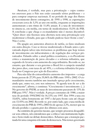 Atraíram, é verdade, mas para a privatização – cujos contra-
tos onerosos para o País nos estão causando sérios problemas – e
para comprar empresas nacionais. E no período de auge dos fluxos
de investimento direto estrangeiro, de 1995 a 1998, as exportações
cresceram cerca de 3,3% ao ano em média, enquanto as importações
aumentaram a um ritmo de 11,8% anuais. E a taxa de investimen-
to situou-se, em média, em torno de modestíssimos 15,5% do PIB.
A conclusão a que chega o ex-mandatário não é menos discutível:
“Quer dizer: não fizemos uma abertura nem uma privatização sem
modernizar o Estado, para que o Estado pudesse fazer frente a isto”.
Não é certo.
      Do apagão aos aumentos abusivos de tarifas, os fatos sinalizam
em outra direção. Caso se tivesse modernizado o Estado antes e pri-
vatizado depois talvez não tivéssemos os problemas que hoje temos
de investimento em infraestrutura e de regulação dos serviços pri-
vatizados. Falando sobre a atual política econômica, o ex-Presidente
critica a manutenção de juros elevados e a reforma tributária, que
segundo ele levaria a um aumento da carga tributária. Recorde-se, no
entanto, que durante o seu governo o Brasil foi o campeão mundial
dos juros altos, com taxas de até 45%, e a reforma tributária foi para-
lisada no Congresso por ação do Executivo.
      Para não falar do extraordinário aumento dos impostos – a carga
bruta passou de 27,9% para 35,86% do PIB entre 1995 e 2002. O ex-
mandatário mostra também um inusitado apreço pelo crescimento,
ainda que, outra vez, erre nos números. “A agenda tem de ser a do
crescimento”, afirma, e continua: “Crescimento é investimento. (...)
No governo do PSDB, as taxas de investimento passaram de 13% do
PIB para 19%”. Não é verdade. A preços constantes de 1980, a maior
taxa do período 1995/2002 foi 16,13% em 1997. Em 1994 a taxa era
15,02%, subiu lentamente até 1997 e daí para frente caiu até chegar
em 13,93% em 2002. Recorde-se, por outro lado, que a taxa média de
crescimento do PIB de 1995 a 2002 foi de apenas 2,3%, menor que na
década perdida e a quarta pior dos últimos cem anos.
      Ao contrário do governo tucano, que sempre procurou desqualifi-
car seus críticos, nós entendemos que a crítica é um instrumento legíti-
mo e bem-vindo no debate democrático. Achamos que a transição pac-
tuada foi uma conquista relevante da democracia. Não temos governado

                              Observatório                         281
 
