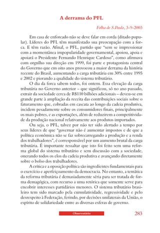 A derrama do PFL
                                             Folha de S.Paulo, 3-9-2003

      Em casa de enforcado não se deve falar em corda (ditado popu-
lar). Líderes do PFL têm manifestado sua preocupação com a for-
ca. E têm razão. Afinal, o PFL, partido que “sem se impressionar
com a momentânea impopularidade governamental, apoiou, apoia e
apoiará o Presidente Fernando Henrique Cardoso”, como afirmava
com orgulho sua direção em 1999, foi parte e protagonista central
do Governo que em oito anos provocou a maior derrama da história
recente do Brasil, aumentando a carga tributária em 30% entre 1995
e 2002 e piorando a qualidade do sistema tributário.
      O dia da forca sabem todos, foi ontem. Essa elevação da carga
tributária no Governo anterior – que significou, só no ano passado,
extrair da sociedade cerca de R$110 bilhões adicionais – deveu-se em
grande parte à ampliação da receita das contribuições sociais sobre o
faturamento que, cobradas em cascata ao longo da cadeia produtiva,
incidem pesadamente sobre os consumidores finais, principalmente
os mais pobres, e as exportações, além de reduzirem a competitivida-
de da produção nacional relativamente aos produtos importados.
      Ou seja, o PFL, talvez por não ter sido alertado a tempo por
seus líderes de que “governar não é aumentar impostos e de que a
política econômica não se faz sobrecarregando a produção e a renda
dos trabalhadores”, é corresponsável por um aumento brutal da carga
tributária. É importante ressaltar que isto foi feito sem uma refor-
ma global do sistema tributário e sem discussão com a sociedade,
onerando todos os elos da cadeia produtiva e avançando diretamente
sobre o bolso dos trabalhadores.
      A crítica e a oposição política são ingredientes fundamentais para
o exercício e aperfeiçoamento da democracia. No entanto, a temática
da reforma tributária é demasiadamente séria para ser tratada de for-
ma demagógica, com recurso a uma retórica que somente serve para
encobrir interesses partidários menores. O sistema tributário brasi-
leiro tem sido marcado pela cumulatividade, regressividade e pelo
desrespeito à Federação, ferindo, por decisões unilaterais da União, o
espírito de solidariedade entre as diversas esferas de governo.

                              Observatório                         283
 