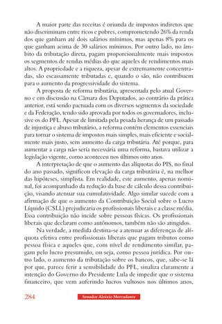 A maior parte das receitas é oriunda de impostos indiretos que
não discriminam entre ricos e pobres, comprometendo 26% da renda
dos que ganham até dois salários mínimos, mas apenas 8% para os
que ganham acima de 30 salários mínimos. Por outro lado, no âm-
bito da tributação direta, pagam proporcionalmente mais impostos
os segmentos de rendas médias do que aqueles de rendimentos mais
altos. A propriedade e a riqueza, apesar de extremamente concentra-
das, são escassamente tributadas e, quando o são, não contribuem
para o aumento da progressividade do sistema.
      A proposta de reforma tributária, apresentada pelo atual Gover-
no e em discussão na Câmara dos Deputados, ao contrário da prática
anterior, está sendo pactuada com os diversos segmentos da sociedade
e da Federação, tendo sido aprovada por todos os governadores, inclu-
sive os do PFL. Apesar de limitada pela pesada herança de um passado
de injustiça e abuso tributário, a reforma contém elementos essenciais
para tornar o sistema de impostos mais simples, mais eficiente e social-
mente mais justo, sem aumento da carga tributária. Até porque, para
aumentar a carga não seria necessária uma reforma, bastava utilizar a
legislação vigente, como aconteceu nos últimos oito anos.
      A interpretação de que o aumento das alíquotas do PIS, no final
do ano passado, significou elevação da carga tributária é, na melhor
das hipóteses, simplista. Em realidade, este aumento, apenas nomi-
nal, foi acompanhado da redução da base de cálculo dessa contribui-
ção, visando atenuar sua cumulatividade. Algo similar sucede com a
afirmação de que o aumento da Contribuição Social sobre o Lucro
Líquido (CSLL) prejudicaria os profissionais liberais e a classe média.
Essa contribuição não incide sobre pessoas físicas. Os profissionais
liberais que declaram como autônomos, também não são atingidos.
      Na verdade, a medida destina-se a atenuar as diferenças de alí-
quota efetiva entre profissionais liberais que pagam tributos como
pessoa física e aqueles que, com nível de rendimento similar, pa-
gam pelo lucro presumido, ou seja, como pessoa jurídica. Por ou-
tro lado, o aumento da tributação sobre os bancos, que, sabe-se lá
por que, parece ferir a sensibilidade do PFL, sinaliza claramente a
intenção do Governo do Presidente Lula de impedir que o sistema
financeiro, que vem auferindo lucros vultosos nos últimos anos,

284                     Senador Aloizio Mercadante
 