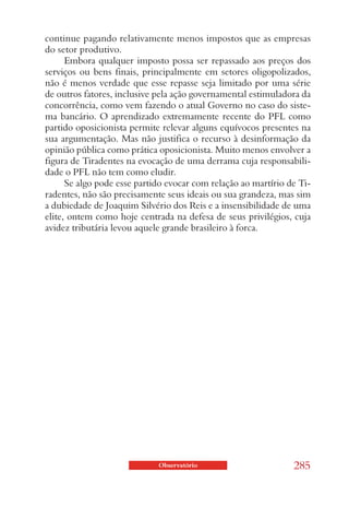 continue pagando relativamente menos impostos que as empresas
do setor produtivo.
      Embora qualquer imposto possa ser repassado aos preços dos
serviços ou bens finais, principalmente em setores oligopolizados,
não é menos verdade que esse repasse seja limitado por uma série
de outros fatores, inclusive pela ação governamental estimuladora da
concorrência, como vem fazendo o atual Governo no caso do siste-
ma bancário. O aprendizado extremamente recente do PFL como
partido oposicionista permite relevar alguns equívocos presentes na
sua argumentação. Mas não justifica o recurso à desinformação da
opinião pública como prática oposicionista. Muito menos envolver a
figura de Tiradentes na evocação de uma derrama cuja responsabili-
dade o PFL não tem como eludir.
      Se algo pode esse partido evocar com relação ao martírio de Ti-
radentes, não são precisamente seus ideais ou sua grandeza, mas sim
a dubiedade de Joaquim Silvério dos Reis e a insensibilidade de uma
elite, ontem como hoje centrada na defesa de seus privilégios, cuja
avidez tributária levou aquele grande brasileiro à forca.




                             Observatório                       285
 
