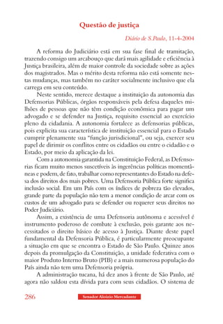 Questão de justiça
                                            Diário de S.Paulo, 11-4-2004

      A reforma do Judiciário está em sua fase final de tramitação,
trazendo consigo um arcabouço que dará mais agilidade e eficiência à
Justiça brasileira, além de maior controle da sociedade sobre as ações
dos magistrados. Mas o mérito desta reforma não está somente nes-
tas mudanças, mas também no caráter socialmente inclusivo que ela
carrega em seu conteúdo.
      Neste sentido, merece destaque a instituição da autonomia das
Defensorias Públicas, órgãos responsáveis pela defesa daqueles mi-
lhões de pessoas que não têm condição econômica para pagar um
advogado e se defender na Justiça, requisito essencial ao exercício
pleno da cidadania. A autonomia fortalece as defensorias públicas,
pois explicita sua característica de instituição essencial para o Estado
cumprir plenamente sua “função jurisdicional”, ou seja, exercer seu
papel de dirimir os conflitos entre os cidadãos ou entre o cidadão e o
Estado, por meio da aplicação da lei.
      Com a autonomia garantida na Constituição Federal, as Defenso-
rias ficam muito menos suscetíveis às ingerências políticas momentâ-
neas e podem, de fato, trabalhar como representantes do Estado na defe-
sa dos direitos dos mais pobres. Uma Defensoria Pública forte significa
inclusão social. Em um País com os índices de pobreza tão elevados,
grande parte da população não tem a menor condição de arcar com os
custos de um advogado para se defender ou requerer seus direitos no
Poder Judiciário.
      Assim, a existência de uma Defensoria autônoma e acessível é
instrumento poderoso de combate à exclusão, pois garante aos ne-
cessitados o direito básico de acesso à Justiça. Diante deste papel
fundamental da Defensoria Pública, é particularmente preocupante
a situação em que se encontra o Estado de São Paulo. Quinze anos
depois da promulgação da Constituição, a unidade federativa com o
maior Produto Interno Bruto (PIB) e a mais numerosa população do
País ainda não tem uma Defensoria própria.
      A administração tucana, há dez anos à frente de São Paulo, até
agora não saldou esta dívida para com seus cidadãos. O sistema de

286                     Senador Aloizio Mercadante
 