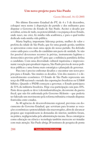 Um novo projeto para São Paulo
                                           Gazeta Mercantil, 16-12-2005

      No último Encontro Estadual do PT, de 4 e 5 de dezembro,
coloquei meu nome à disposição do partido e dos militantes para
disputar o Governo do Estado de São Paulo. Aceitei o desafio por
acreditar, acima de tudo, na potencialidade e na pujança desse Estado,
onde nasci, me criei, fiz minha vida acadêmica, e para o qual tenho
dedicado toda minha vida pública.
      Marta Suplicy, importante liderança petista, mulher de valor e
prefeita da cidade de São Paulo, que fez uma grande gestão, também
se apresentou como mais uma opção do nosso partido. Eu defendo
como saída para a escolha do candidato um pacto de unidade. Se não
for possível deveremos recorrer às prévias, instrumento legítimo e
democrático previsto pelo PT para que a militância partidária defina
o candidato. Com uma diversidade cultural riquíssima e impressio-
nante vocação para produzir riqueza, São Paulo precisa de novas polí-
ticas públicas e uma forma mais estratégica e planejada de governar.
      Para isto é preciso enfrentar desafios e encontrar um novo pro-
jeto para o Estado. São muitos os desafios. Um dos maiores é o de-
senvolvimento econômico. O Estado de São Paulo representa um
terço do PIB nacional e metade das exportações brasileiras ou US$60
bilhões. Quando o PSDB começou a governar, o Estado participava
de 51% da indústria brasileira. Hoje essa participação caiu para 45%.
Parte dessa queda se deve à desindustrialização, decorrente da guerra
fiscal, que não foi enfrentada pelo Governo Alckmin – que poderia
ter liderado um movimento pela reforma tributária evitando disputas
fratricidas entre estados.
      As 40 agências de desenvolvimento regional, previstas em do-
cumento do Governo Estadual, que serviriam para levantar as voca-
ções econômicas e potencialidades das macroregiões, além de alavancar
projetos que respondessem às demandas do interior, também foram,
na prática, negligenciadas pela administração tucana. Áreas estratégicas
como educação ou ciência e tecnologia também merecem ser tratadas
com mais atenção. São Paulo abriga 20 institutos de pesquisa de ponta

288                     Senador Aloizio Mercadante
 