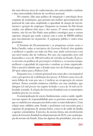 das mais diversas áreas de conhecimento, três universidades estaduais
e duas universidades federais de excelência nacional.
      No entanto, falta uma política de integração e articulação desse
conjunto de instituições, que permita um melhor aproveitamento do
potencial de cada uma, ampliando a capacidade de atração de investi-
mentos e geração de empregos. Enquanto no restante do País foram
criadas, nos últimos dois anos e dez meses, 37 novos campi univer-
sitários, não há em São Paulo uma política estratégica para o ensino
superior, situação que tende a piorar com o corte de R$500 milhões
para investimento no orçamento. A segurança pública é outro tema
prioritário.
      O Estatuto do Desarmamento e os programas sociais como o
Bolsa Família, todas as iniciativas do Governo Federal, têm ajudado
a melhorar o quadro em todo em País, mas ainda convivemos com
um nível muito alto de violência. Por ano, são registrados nove mil
homicídios e cerca de 180 mil roubos de veículos no Estado. É preci-
so investir em políticas de prevenção à violência e, ao mesmo tempo,
melhorar a capacidade de repressão e combate ao crime organizado.
Não é possível admitir que o Estado mais rico da Federação pague o
25º pior salário para a Polícia Civil.
      Enquanto isso, o sistema prisional tem custo alto e incompatível
com a perspectiva de reabilitação dos presos. A Febem custa cerca de
meio bilhão de reais por ano e é ineficaz na recuperação do menor
infrator. Temos assistido inúmeras rebeliões em suas unidades, que
abrigam 6,5 mil jovens em regime fechado e cerca de 16 mil em li-
berdade assistida. A relação do Governo Estadual com os municípios
também precisa ser revista.
      A municipalização de setores fundamentais, como a saúde, signifi-
cou um repasse de responsabilidade para os governos municipais, sem
que se estabelecesse uma parceria efetiva entre os entes federativos. Uma
relação mais solidária entre Estado e prefeituras será necessária para a
expansão de programas de atenção básica, como os de saúde da família
e agentes comunitários. É preciso, da mesma forma, um envolvimento
maior do Governo Estadual no financiamento do SUS, com a participa-
ção do tesouro do Estado. Estas são algumas das prioridades, mas não as

                               Observatório                         289
 
