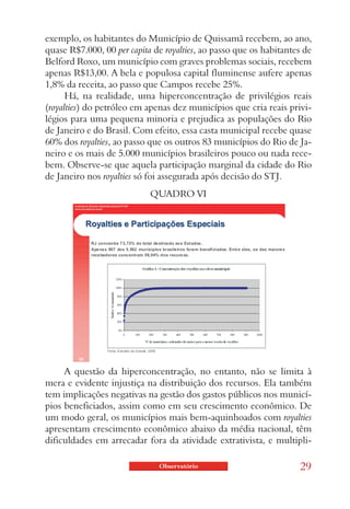 exemplo, os habitantes do Município de Quissamã recebem, ao ano,
quase R$7.000, 00 per capita de royalties, ao passo que os habitantes de
Belford Roxo, um município com graves problemas sociais, recebem
apenas R$13,00. A bela e populosa capital fluminense aufere apenas
1,8% da receita, ao passo que Campos recebe 25%.
     Há, na realidade, uma hiperconcentração de privilégios reais
(royalties) do petróleo em apenas dez municípios que cria reais privi-
légios para uma pequena minoria e prejudica as populações do Rio
de Janeiro e do Brasil. Com efeito, essa casta municipal recebe quase
60% dos royalties, ao passo que os outros 83 municípios do Rio de Ja-
neiro e os mais de 5.000 municípios brasileiros pouco ou nada rece-
bem. Observe-se que aquela participação marginal da cidade do Rio
de Janeiro nos royalties só foi assegurada após decisão do STJ.
                            QUADRO VI




     A questão da hiperconcentração, no entanto, não se limita à
mera e evidente injustiça na distribuição dos recursos. Ela também
tem implicações negativas na gestão dos gastos públicos nos municí-
pios beneficiados, assim como em seu crescimento econômico. De
um modo geral, os municípios mais bem-aquinhoados com royalties
apresentam crescimento econômico abaixo da média nacional, têm
dificuldades em arrecadar fora da atividade extrativista, e multipli-

                              Observatório                          29
 