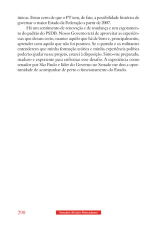 únicas. Estou certo de que o PT tem, de fato, a possibilidade histórica de
governar o maior Estado da Federação a partir de 2007.
      Há um sentimento de renovação e de mudança e um esgotamen-
to do padrão do PSDB. Nosso Governo terá de aproveitar as experiên-
cias que deram certo, manter aquilo que há de bom e, principalmente,
aprender com aquilo que não foi positivo. Se o partido e os militantes
entenderem que minha formação teórica e minha experiência política
poderão ajudar nesse projeto, estarei à disposição. Sinto-me preparado,
maduro e experiente para enfrentar esse desafio. A experiência como
senador por São Paulo e líder do Governo no Senado me deu a opor-
tunidade de acompanhar de perto o funcionamento do Estado.




290                      Senador Aloizio Mercadante
 
