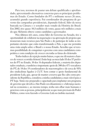 Para isso, teremos de pautar um debate qualificado e aprofun-
dado, apresentando alternativas concretas para os principais proble-
mas do Estado. Como fundador do PT e militante nesses 26 anos,
acumulei grande experiência. Fui coordenador do programa de go-
verno das campanhas presidenciais, deputado federal, líder da nossa
bancada na Câmara e o senador mais votado da História do Brasil.
Em 2002, tive quase 10,5 milhões de votos, quase três milhões a mais
do que Alckmin obteve como candidato a governador.
      Nos últimos três anos, como líder do Governo no Senado, tive a
oportunidade de colaborar na negociação e na aprovação de projetos que
trouxeram mais recursos para São Paulo e de participar de todas as im-
portantes decisões que estão transformando o País, o que me permitiu
uma visão ampla sobre o Brasil e o nosso Estado. Acredito que só tere-
mos possibilidade de conquistar o governo com uma candidatura com-
petitiva e com condições de crescer em todas as faixas do eleitorado.
      Tenho índices de rejeição muito baixos, o que me dá maiores chan-
ces de vencer a corrida eleitoral. Estão hoje ao meu lado 55 dos 57 prefei-
tos do PT no Estado, 10 dos 16 deputados federais, a maioria dos depu-
tados estaduais, e também o importante apoio de 380 dos 471 vereadores
do PT, de 18 dos 19 coordenadores de macrorregiões e de cerca de 95%
dos sindicalistas ligados à CUT. Sem contar o apoio fundamental do
presidente Lula, que, apesar de manter a reserva que lhe cabe como pre-
sidente da República, considera a minha candidatura a mais viável para o
PT hoje. Sinto-me preparado e capacitado para implantar um programa
de governo que devolva a São Paulo seu dinamismo e a liderança nacio-
nal na economia e, ao mesmo tempo, tenha um olhar mais humano e
generoso com as pessoas, principalmente as que mais precisam do Poder
Público, como vem fazendo o Governo Lula no âmbito nacional.




292                      Senador Aloizio Mercadante
 
