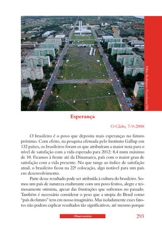 Fábio Rodrigues Pozzebom/ABr
                              Esperança
                                                      O Globo, 7-9-2008

      O brasileiro é o povo que deposita mais esperanças no futuro
próximo. Com efeito, na pesquisa efetuada pelo Instituto Gallup em
132 países, os brasileiros foram os que atribuíram a maior nota para o
nível de satisfação com a vida esperado para 2012: 8,4 num máximo
de 10. Ficamos à frente até da Dinamarca, país com o maior grau de
satisfação com a vida presente. No que tange ao índice de satisfação
atual, o brasileiro ficou na 22ª colocação, algo notável para um país
em desenvolvimento.
      Parte desse resultado pode ser atribuída à cultura do brasileiro. So-
mos um país de natureza exuberante com um povo festivo, alegre e tei-
mosamente otimista, apesar das frustrações que sofremos no passado.
Também é necessário considerar o peso que a utopia do Brasil como
“país do futuro” tem em nosso imaginário. Mas isoladamente esses fato-
res não podem explicar resultados tão significativos, até mesmo porque

                                Observatório                          293
 