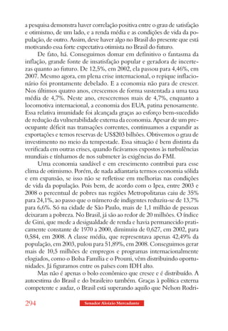 a pesquisa demonstra haver correlação positiva entre o grau de satisfação
e otimismo, de um lado, e a renda média e as condições de vida da po-
pulação, de outro. Assim, deve haver algo no Brasil do presente que está
motivando essa forte expectativa otimista no Brasil do futuro.
      De fato, há. Conseguimos domar em definitivo o fantasma da
inflação, grande fonte de insatisfação popular e geradora de incerte-
zas quanto ao futuro. De 12,5%, em 2002, ela passou para 4,46%, em
2007. Mesmo agora, em plena crise internacional, o repique inflacio-
nário foi prontamente debelado. E a economia não para de crescer.
Nos últimos quatro anos, crescemos de forma sustentada a uma taxa
média de 4,7%. Neste ano, cresceremos mais de 4,7%, enquanto a
locomotiva internacional, a economia dos EUA, patina penosamente.
Essa relativa imunidade foi alcançada graças ao esforço bem-sucedido
de redução da vulnerabilidade externa da economia. Apesar de um pre-
ocupante déficit nas transações correntes, continuamos a expandir as
exportações e temos reservas de US$203 bilhões. Obtivemos o grau de
investimento no meio da tempestade. Essa situação é bem distinta da
verificada em outras crises, quando ficávamos expostos às turbulências
mundiais e tínhamos de nos submeter às exigências do FMI.
      Uma economia saudável e em crescimento contribui para esse
clima de otimismo. Porém, de nada adiantaria termos economia sólida
e em expansão, se isso não se refletisse em melhorias nas condições
de vida da população. Pois bem, de acordo com o Ipea, entre 2003 e
2008 o percentual de pobres nas regiões Metropolitanas caiu de 35%
para 24,1%, ao passo que o número de indigentes reduziu-se de 13,7%
para 6,6%. Só na cidade de São Paulo, mais de 1,1 milhão de pessoas
deixaram a pobreza. No Brasil, já são ao redor de 20 milhões. O índice
de Gini, que mede a desigualdade de renda e havia permanecido prati-
camente constante de 1970 a 2000, diminuiu de 0,627, em 2002, para
0,584, em 2008. A classe média, que representava apenas 42,49% da
população, em 2003, pulou para 51,89%, em 2008. Conseguimos gerar
mais de 10,5 milhões de empregos e programas internacionalmente
elogiados, como o Bolsa Família e o Prouni, vêm distribuindo oportu-
nidades. Já figuramos entre os países com IDH alto.
      Mas não é apenas o bolo econômico que cresce e é distribuído. A
autoestima do Brasil e do brasileiro também. Graças à política externa
competente e audaz, o Brasil está superando aquilo que Nelson Rodri-

294                      Senador Aloizio Mercadante
 
