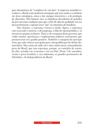 gues denominava de “complexo de vira-lata”. A imprensa mundial re-
conhece o Brasil como potência emergente que tem muito a contribuir
em áreas estratégicas, como a das energias renováveis e a da produção
de alimentos. Não bastasse isso, as fantásticas descobertas de petróleo
do pré-sal criam condições para que o País dê salto de qualidade em seu
desenvolvimento e injetam novo “gás” no otimismo do brasileiro.
      Nas eleições, a esperança venceu o medo. Agora, a esperança
está vencendo a miséria, o desemprego, a falta de oportunidades e as
incertezas quanto ao futuro. Trata-se de conquista deste governo, que
soube manter, aperfeiçoar e implementar políticas consistentes que
promoveram esse quadro positivo. Também é conquista da oposição
séria, que sabe criticar sem apelar para a desqualificação do debate de-
mocrático. Mas acima de tudo ela é uma vitória desse extraordinário
povo do Brasil, que tem esperança, porque, ao contrário de setores
da elite, acredita em si mesmo e em seu País. Neste 7 de setembro,
vivam o povo brasileiro e seu otimismo, os grandes promotores da
felicidade e da Independência do Brasil.




                              Observatório                         295
 