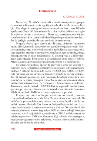 Democracia
                                                     O Globo, 5-10-2008

     Neste dia, 127 milhões de cidadãos brasileiros repetirão algo que
representa a dimensão mais significativa da identidade de uma Na-
ção. Eles elegerão seus governantes num pleito livre, consolidando
aquilo que Churchill denominava de o pior regime político à exceção
de todos os outros: a democracia. Desta vez, entretanto, os eleitores
votarão em um País bastante distinto daquele que tivemos nas déca-
das da inflação combinada com ausência de crescimento.
     Naquela época, que parece tão distante, vivíamos momento
muito difícil, tanto do pondo de vista econômico quanto social. Nos-
sa economia, então muito vulnerável às turbulências externas, sofria
com seguidos ataques especulativos. A inflação, sem controle, atingia
principalmente os mais necessitados. O desemprego e a informali-
dade aumentavam, bem como a desigualdade entre ricos e pobres.
Atravessávamos período marcado pela incerteza e o pessimismo.
     Na atual conjuntura, apesar da gravíssima crise do sistema fi-
nanceiro norte-americano, o Brasil vive momento substancialmente
melhor. A inflação diminuiu de 12,5% em 2002, para 4,46%, em 2007.
Pela primeira vez em décadas estamos crescendo de forma sustenta-
da. Há mais de quatro anos que economia brasileira aumenta a uma
taxa média de quase cinco por cento. Neste ano, mesmo com a forte
turbulência internacional, deveremos ter desempenho semelhante.
Temos reservas de mais de US$200 bilhões e o grau de investimento,
que nos permitem enfrentar a crise mundial em situação bem mais
sólida. A tutela do FMI é um constrangimento superado.
     E agora, ao contrário do que aconteceu no passado, estamos
crescendo distribuindo renda. Nos últimos cinco anos, cerca de 20
milhões de pessoas deixaram a pobreza em todo o Brasil, mais de um
milhão só na cidade de São Paulo. A desigualdade social, que havia
permanecido praticamente constante nos últimos 30 anos do século
passado, diminuiu muito. Segundo a FGV, a classe média já é o nosso
segmento social majoritário e, conforme a ONU, o País entrou no
rol das nações com IDH alto. Geramos 10,5 milhões de empregos e,
mediante programas sociais eficientes, estamos distribuindo oportu-
nidades a milhões de excluídos.

296                     Senador Aloizio Mercadante
 