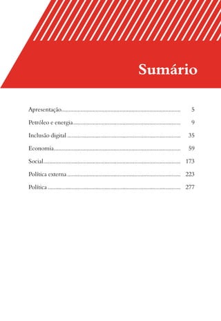 Sumário

Apresentação................................................................................         5

Petróleo e energia ........................................................................          9

Inclusão digital ............................................................................      35

Economia .....................................................................................     59

Social ............................................................................................ 173

Política externa ............................................................................ 223

Política ......................................................................................... 277
 