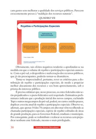 cam gastos sem melhorar a qualidade dos serviços públicos. Parecem
crescentemente presos à “maldição dos recursos naturais”.
                             QUADRO VII




     Obviamente, tais efeitos negativos tenderão a aprofundar-se na
medida em que o volume de royalties e participações especiais aumen-
te. Com o pré-sal, o desperdício e malversação dos recursos públicos,
que já são preocupantes, poderão tornar-se dramáticos.
     Torna-se imprescindível, portanto, rever os critérios para a dis-
tribuição de royalties e participações especiais, de modo a propiciar
melhor alocamento dos recursos e seu bom aproveitamento, sob o
prisma do interesse público.
     É preciso enfatizar que, nesse processo, os entes federados não se-
rão prejudicados e o pacto federativo será respeitado. Estimativas preli-
minares indicam que a produção inicial dos novos campos, excluindo
Tupi e outros megacampos do pré-sal, poderá, no curto e médio prazos,
duplicar a receita atual de royalties e participações especiais. Observe-se,
ademais, que apenas 14 dos 74 campos em alto-mar vêm recolhendo as
chamadas participações especiais, espécie de royalties cobrados de áreas
de grande produção, para os Governos Federal, estaduais e municipais.
Por conseguinte, pode-se redistribuir e realocar os recursos sem preju-
dicar nenhum ente federado, mesmo o mais privilegiado.

30                        Senador Aloizio Mercadante
 