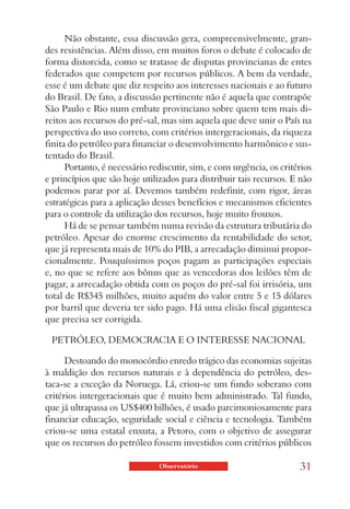 Não obstante, essa discussão gera, compreensivelmente, gran-
des resistências. Além disso, em muitos foros o debate é colocado de
forma distorcida, como se tratasse de disputas provincianas de entes
federados que competem por recursos públicos. A bem da verdade,
esse é um debate que diz respeito aos interesses nacionais e ao futuro
do Brasil. De fato, a discussão pertinente não é aquela que contrapõe
São Paulo e Rio num embate provinciano sobre quem tem mais di-
reitos aos recursos do pré-sal, mas sim aquela que deve unir o País na
perspectiva do uso correto, com critérios intergeracionais, da riqueza
finita do petróleo para financiar o desenvolvimento harmônico e sus-
tentado do Brasil.
      Portanto, é necessário rediscutir, sim, e com urgência, os critérios
e princípios que são hoje utilizados para distribuir tais recursos. E não
podemos parar por aí. Devemos também redefinir, com rigor, áreas
estratégicas para a aplicação desses benefícios e mecanismos eficientes
para o controle da utilização dos recursos, hoje muito frouxos.
      Há de se pensar também numa revisão da estrutura tributária do
petróleo. Apesar do enorme crescimento da rentabilidade do setor,
que já representa mais de 10% do PIB, a arrecadação diminui propor-
cionalmente. Pouquíssimos poços pagam as participações especiais
e, no que se refere aos bônus que as vencedoras dos leilões têm de
pagar, a arrecadação obtida com os poços do pré-sal foi irrisória, um
total de R$345 milhões, muito aquém do valor entre 5 e 15 dólares
por barril que deveria ter sido pago. Há uma elisão fiscal gigantesca
que precisa ser corrigida.

 PETRÓLEO, DEMOCRACIA E O INTERESSE NACIONAL

      Destoando do monocórdio enredo trágico das economias sujeitas
à maldição dos recursos naturais e à dependência do petróleo, des-
taca-se a exceção da Noruega. Lá, criou-se um fundo soberano com
critérios intergeracionais que é muito bem administrado. Tal fundo,
que já ultrapassa os US$400 bilhões, é usado parcimoniosamente para
financiar educação, seguridade social e ciência e tecnologia. Também
criou-se uma estatal enxuta, a Petoro, com o objetivo de assegurar
que os recursos do petróleo fossem investidos com critérios públicos

                               Observatório                           31
 