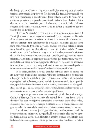 de longo prazo. Claro está que as condições norueguesas preexis-
tentes à exploração de petróleo facilitaram. De fato, a Noruega já era
um país econômica e socialmente desenvolvido antes de começar a
exportar petróleo em grande quantidade. Mas o fator decisivo foi a
democracia, que permitiu que o Parlamento e a sociedade civil no-
ruegueses discutissem a fundo como administrar e investir os recur-
sos finitos do petróleo.
      O nosso País também tem algumas vantagens comparativas. O
Brasil já possui a décima economia mundial, razoavelmente diversi-
ficada e com um mercado interno forte e de renovado dinamismo.
Temos também um agrobusiness de destaque mundial, grande área
para expansão da fronteira agrícola, vastos recursos naturais ainda
inexplorados, água em abundância e enorme biodiversidade. A eco-
nomia, com seus fundamentos agora equilibrados, cresce distribuin-
do renda. Estamos sendo afetados, sem dúvida, pela grave crise inter-
nacional. Contudo, a depender das decisões que tomarmos, podere-
mos dela sair mais fortalecidos para enfrentar os desafios da inserção
internacional, num mundo que deverá tornar-se mais multipolar e
numa economia mundial que sofrerá rearranjos profundos.
      Entretanto, ainda temos três grandes entraves que nos impedem
de alçar voos maiores no desenvolvimento sustentado: o entrave da
educação de baixa qualidade, que repercute na ausência de inovação
e pesquisa mais robustas, o entrave da infraestrutura e logística precá-
rias, que inibe investimentos e eleva custos, e o entrave da desigual-
dade social que, apesar dos avanços recentes, limita o dinamismo do
mercado interno e gera tensões sociais e políticas.
      É aí que o petróleo recém-descoberto pode fazer diferença.
Grande diferença. Se os recursos do pré-sal forem bem investidos e
distribuídos com o objetivo estratégico de superar esses obstáculos,
o Brasil poderá acelerar o tempo histórico do seu crescimento e dar
grande salto de qualidade no desenvolvimento econômico e social.
      Para alcançar esse objetivo, precisamos, porém, tomar as deci-
sões corretas no momento adequado. E o momento adequado é ago-
ra. Uma coisa é certa: não discutir o arcaico marco regulatório dos
hidrocarbonetos significa, muito provavelmente, condenar o País à

32                      Senador Aloizio Mercadante
 