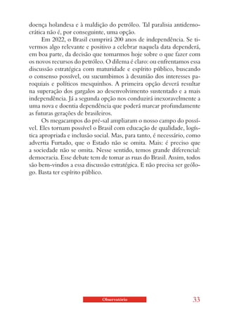 doença holandesa e à maldição do petróleo. Tal paralisia antidemo-
crática não é, por conseguinte, uma opção.
      Em 2022, o Brasil cumprirá 200 anos de independência. Se ti-
vermos algo relevante e positivo a celebrar naquela data dependerá,
em boa parte, da decisão que tomarmos hoje sobre o que fazer com
os novos recursos do petróleo. O dilema é claro: ou enfrentamos essa
discussão estratégica com maturidade e espírito público, buscando
o consenso possível, ou sucumbimos à desunião dos interesses pa-
roquiais e políticos mesquinhos. A primeira opção deverá resultar
na superação dos gargalos ao desenvolvimento sustentado e a mais
independência. Já a segunda opção nos conduzirá inexoravelmente a
uma nova e doentia dependência que poderá marcar profundamente
as futuras gerações de brasileiros.
      Os megacampos do pré-sal ampliaram o nosso campo do possí-
vel. Eles tornam possível o Brasil com educação de qualidade, logís-
tica apropriada e inclusão social. Mas, para tanto, é necessário, como
advertia Furtado, que o Estado não se omita. Mais: é preciso que
a sociedade não se omita. Nesse sentido, temos grande diferencial:
democracia. Esse debate tem de tomar as ruas do Brasil. Assim, todos
são bem-vindos a essa discussão estratégica. E não precisa ser geólo-
go. Basta ter espírito público.




                             Observatório                          33
 