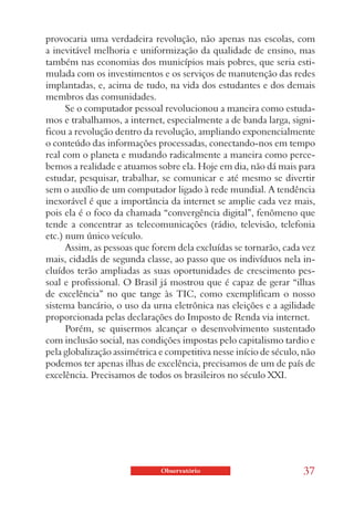 provocaria uma verdadeira revolução, não apenas nas escolas, com
a inevitável melhoria e uniformização da qualidade de ensino, mas
também nas economias dos municípios mais pobres, que seria esti-
mulada com os investimentos e os serviços de manutenção das redes
implantadas, e, acima de tudo, na vida dos estudantes e dos demais
membros das comunidades.
      Se o computador pessoal revolucionou a maneira como estuda-
mos e trabalhamos, a internet, especialmente a de banda larga, signi-
ficou a revolução dentro da revolução, ampliando exponencialmente
o conteúdo das informações processadas, conectando-nos em tempo
real com o planeta e mudando radicalmente a maneira como perce-
bemos a realidade e atuamos sobre ela. Hoje em dia, não dá mais para
estudar, pesquisar, trabalhar, se comunicar e até mesmo se divertir
sem o auxílio de um computador ligado à rede mundial. A tendência
inexorável é que a importância da internet se amplie cada vez mais,
pois ela é o foco da chamada “convergência digital”, fenômeno que
tende a concentrar as telecomunicações (rádio, televisão, telefonia
etc.) num único veículo.
      Assim, as pessoas que forem dela excluídas se tornarão, cada vez
mais, cidadãs de segunda classe, ao passo que os indivíduos nela in-
cluídos terão ampliadas as suas oportunidades de crescimento pes-
soal e profissional. O Brasil já mostrou que é capaz de gerar “ilhas
de excelência” no que tange às TIC, como exemplificam o nosso
sistema bancário, o uso da urna eletrônica nas eleições e a agilidade
proporcionada pelas declarações do Imposto de Renda via internet.
      Porém, se quisermos alcançar o desenvolvimento sustentado
com inclusão social, nas condições impostas pelo capitalismo tardio e
pela globalização assimétrica e competitiva nesse início de século, não
podemos ter apenas ilhas de excelência, precisamos de um de país de
excelência. Precisamos de todos os brasileiros no século XXI.




                              Observatório                         37
 