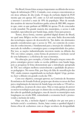 No Brasil, foram feitos avanços importantes na difusão das tecno-
logias de informação (TIC). Contudo, esses avanços concentraram-se
em áreas urbanas de alta renda. O mapa da exclusão digital da FGV
mostra que em apenas 367, entre os 5,5 mil municípios brasileiros,
a internet é acessível a mais de 10% da população. Mais da metade
dos usuários de internet brasileiros ganha acima de R$1.800, enquan-
to que, entre os que ganham até R$500, há apenas 3% de conectados
à rede mundial. Na grande maioria dos municípios, o acesso à rede
mundial, especialmente por banda larga, ainda é luxo para poucos.
      Temos, dessa forma, enorme apartheid digital dentro do Brasil,
no qual uma Bélgica on-line convive com uma Índia desconectada
das tecnologias capazes de desenvolvê-la. Tais dados são alarmantes
quando consideramos que o acesso às TIC, no contexto da econo-
mia do conhecimento, é fundamental para a inserção de cidadãos no
mercado de trabalho e estratégico para a competitividade dos países.
Por isso, as nações industrializadas investem muito na difusão das
TIC em vários campos, como forma de promover a inclusão social
de seus habitantes e a eficiência de suas economias.
      Na educação, por exemplo, a União Européia traçou como ob-
jetivo estratégico prover todas as escolas públicas com banda larga,
pois as pesquisas lá feitas demonstram que a introdução apropriada
de TIC nos colégios melhora sensivelmente a qualidade do proces-
so pedagógico. No nosso País, por força da falta de massificação das
TIC, ainda estamos engatinhando na inclusão digital. Urge, portan-
to, fazer a difusão em grande escala das TIC.
      Com esse objetivo, consegui aprovar, na Comissão de Assuntos
Econômicos do Senado Federal, projeto que destina recursos do Fust
para a implantação da internet de banda larga em todas as 170 mil es-
colas públicas, no prazo de cinco anos. Não se trata apenas de prover
os meios tecnológicos para que os alunos das escolas públicas possam
dar salto de qualidade pedagógico, mas de inserir os municípios mais
longínquos no século XXI, estimulando a economia local e promo-
vendo a inclusão de todos.
      Hoje em dia, a inclusão digital é condição sine qua non para a
inclusão social e econômica. Assim, lutar contra o apartheid digital é
forma eficaz de acabarmos com as chagas seculares da desigualdade

                              Observatório                         39
 