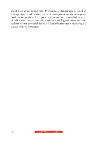 social e do atraso econômico. Precisamos entender que o Brasil só
terá a perspectiva de se converter em nação justa e competitiva quan-
do der oportunidades à sua população, transformando indivíduos em
cidadãos com acesso aos novos meios tecnológicos essenciais para
realizar as suas potencialidades. Só dando horizontes a todos é que a
Nação terá seu horizonte.




40                     Senador Aloizio Mercadante
 
