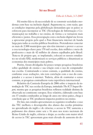 Só no Brasil
                                             Folha de S.Paulo, 3-7-2007

      Há muito fala-se da necessidade de se construir sociedades mo-
dernas com base na inclusão digital. Argumenta-se, com razão, que
as condições impostas pela globalização demandam que os países se
esforcem para incorporar as TIC (Tecnologias de Informação e Co-
municação) no trabalho e no ensino, de forma a se tornarem mais
eficientes e justos. Essa preocupação com a inclusão digital me levou
a apresentar projeto pelo qual o Fust financiaria internet de banda
larga para todas as escolas públicas brasileiras. Pretendemos conectar
os mais de 2.500 municípios que não têm internet e prover o acesso
a essa tecnologia-chave para 170 mil escolas, dois milhões e meio de
professores e mais de 42 milhões de alunos espalhados pelo Brasil.
Trata-se de projeto que, se implantado, colocará os nossos estudan-
tes no século XXI, modernizará os serviços públicos e dinamizará as
economias dos municípios mais pobres.
      Porém, foram divulgadas há pouco tempo pesquisas brasileiras
sobre qualidade de ensino e sua relação com o uso de computador
nas escolas. Contrariando o senso comum, a qualidade do ensino,
conforme essas avaliações, não tem correlação com o uso do com-
putador e o acesso à internet. Todavia, além de contrariar o senso
comum, as pesquisas contradizem vasta experiência internacional.
      Relatório da Comissão Européia de 2006 sobre o impacto da in-
trodução de TIC nas escolas da Europa, intitulado The ICT Impact Re-
port, mostra que as pesquisas brasileiras refletem realidade distinta da
observada no continente europeu. Esse relatório, elaborado com base
em 17 estudos conduzidos ao longo de anos em vários países, chega à
conclusão que as TIC produzem impactos positivos no ensino.
      De fato, tais estudos apresentaram os seguintes resultados: o uso
das TIC melhora o desempenho dos alunos das escolas primárias
no aprendizado do inglês e de ciências; o acesso às TIC aumenta a
performance dos alunos entre sete e 16 anos nos testes nacionais do
Reino Unido de inglês, ciências e design; as escolas com maior nível
de acesso às TIC apresentam grau mais elevado de aumento do de-

                              Observatório                          41
 