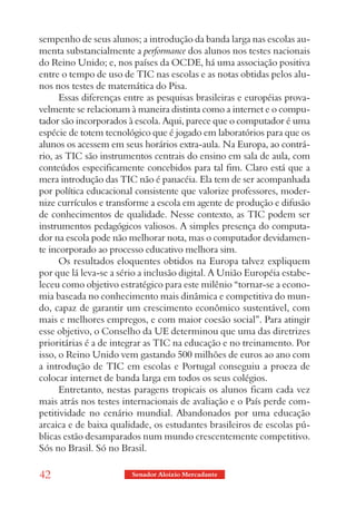sempenho de seus alunos; a introdução da banda larga nas escolas au-
menta substancialmente a performance dos alunos nos testes nacionais
do Reino Unido; e, nos países da OCDE, há uma associação positiva
entre o tempo de uso de TIC nas escolas e as notas obtidas pelos alu-
nos nos testes de matemática do Pisa.
      Essas diferenças entre as pesquisas brasileiras e européias prova-
velmente se relacionam à maneira distinta como a internet e o compu-
tador são incorporados à escola. Aqui, parece que o computador é uma
espécie de totem tecnológico que é jogado em laboratórios para que os
alunos os acessem em seus horários extra-aula. Na Europa, ao contrá-
rio, as TIC são instrumentos centrais do ensino em sala de aula, com
conteúdos especificamente concebidos para tal fim. Claro está que a
mera introdução das TIC não é panacéia. Ela tem de ser acompanhada
por política educacional consistente que valorize professores, moder-
nize currículos e transforme a escola em agente de produção e difusão
de conhecimentos de qualidade. Nesse contexto, as TIC podem ser
instrumentos pedagógicos valiosos. A simples presença do computa-
dor na escola pode não melhorar nota, mas o computador devidamen-
te incorporado ao processo educativo melhora sim.
      Os resultados eloquentes obtidos na Europa talvez expliquem
por que lá leva-se a sério a inclusão digital. A União Européia estabe-
leceu como objetivo estratégico para este milênio “tornar-se a econo-
mia baseada no conhecimento mais dinâmica e competitiva do mun-
do, capaz de garantir um crescimento econômico sustentável, com
mais e melhores empregos, e com maior coesão social”. Para atingir
esse objetivo, o Conselho da UE determinou que uma das diretrizes
prioritárias é a de integrar as TIC na educação e no treinamento. Por
isso, o Reino Unido vem gastando 500 milhões de euros ao ano com
a introdução de TIC em escolas e Portugal conseguiu a proeza de
colocar internet de banda larga em todos os seus colégios.
      Entretanto, nestas paragens tropicais os alunos ficam cada vez
mais atrás nos testes internacionais de avaliação e o País perde com-
petitividade no cenário mundial. Abandonados por uma educação
arcaica e de baixa qualidade, os estudantes brasileiros de escolas pú-
blicas estão desamparados num mundo crescentemente competitivo.
Sós no Brasil. Só no Brasil.

42                      Senador Aloizio Mercadante
 