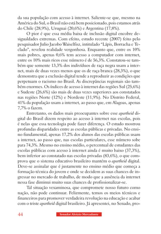 da sua população com acesso à internet. Saliente-se que, mesmo na
América do Sul, o Brasil não está bem posicionado, pois estamos atrás
do Chile (28,9%), Uruguai (20,6%) e Argentina (17,8%).
      O pior é que essa média baixa de inclusão digital encobre de-
sigualdades extremas. Com efeito, estudo recente (2007) feito pelo
pesquisador Julio Jacobo Waiselfisz, intitulado “Lápis, Borracha e Te-
clado”, revelou realidade vergonhosa. Enquanto que, entre os 10%
mais pobres, apenas 0,6% tem acesso a computador com internet,
entre os 10% mais ricos esse número é de 56,3%. Constatou-se tam-
bém que somente 13,3% dos indivíduos de raça negra usam a inter-
net, mais de duas vezes menos que os de raça branca (28,3%), o que
demonstra que a exclusão digital tende a reproduzir as condições que
perpetuam o racismo no Brasil. As discrepâncias regionais são tam-
bém enormes. Os índices de acesso à internet das regiões Sul (25,6%)
e Sudeste (26,6%) são mais de duas vezes superiores aos constatados
nas regiões Norte (12%) e Nordeste (11,9%). No Distrito Federal,
41% da população usam a internet, ao passo que, em Alagoas, apenas
7,7% o fazem.
      Entretanto, os dados mais preocupantes sobre esse apartheid di-
gital do Brasil dizem respeito ao acesso à internet nas escolas, pois
é nelas que essa tecnologia pode fazer diferença. O estudo mostrou
profundas disparidades entre as escolas públicas e privadas. No ensi-
no fundamental, apenas 17,2% dos alunos das escolas públicas usam
a internet, ao passo que, nas escolas particulares, esse número sobe
para 74,3%. Mesmo no ensino médio, o percentual de estudantes das
escolas públicas com acesso à internet ainda é muito baixo (37,3%),
bem inferior ao constatado nas escolas privadas (83,6%), o que com-
prova que o sistema educativo brasileiro mantém o apartheid digital.
Deve-se assinalar que é justamente no ensino médio que começa a
formação técnica do jovem e onde se decidem as suas chances de in-
gressar no mercado de trabalho, de modo que a ausência da internet
nessa fase diminui muito suas chances de profissionalizar-se.
      Tal situação vexaminosa, que compromete nosso futuro como
nação, não pode continuar. Felizmente, temos os meios técnicos e
financeiros para promover verdadeira revolução na educação e acabar
com o triste apartheid digital brasileiro. Já apresentei, no Senado, pro-

44                       Senador Aloizio Mercadante
 