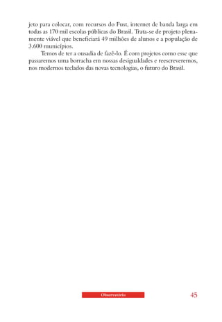 jeto para colocar, com recursos do Fust, internet de banda larga em
todas as 170 mil escolas públicas do Brasil. Trata-se de projeto plena-
mente viável que beneficiará 49 milhões de alunos e a população de
3.600 municípios.
     Temos de ter a ousadia de fazê-lo. É com projetos como esse que
passaremos uma borracha em nossas desigualdades e reescreveremos,
nos modernos teclados das novas tecnologias, o futuro do Brasil.




                              Observatório                         45
 